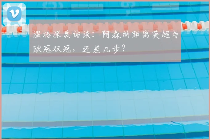 温格深度访谈：阿森纳距离英超与欧冠双冠，还差几步？