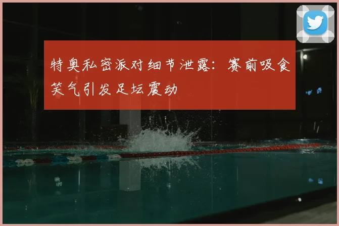 特奥私密派对细节泄露：赛前吸食笑气引发足坛震动