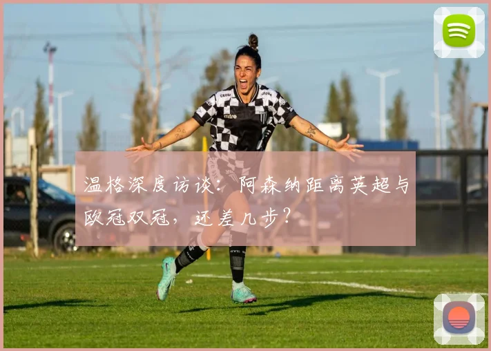 温格深度访谈:阿森纳距离英超与欧冠双冠,还差几步?