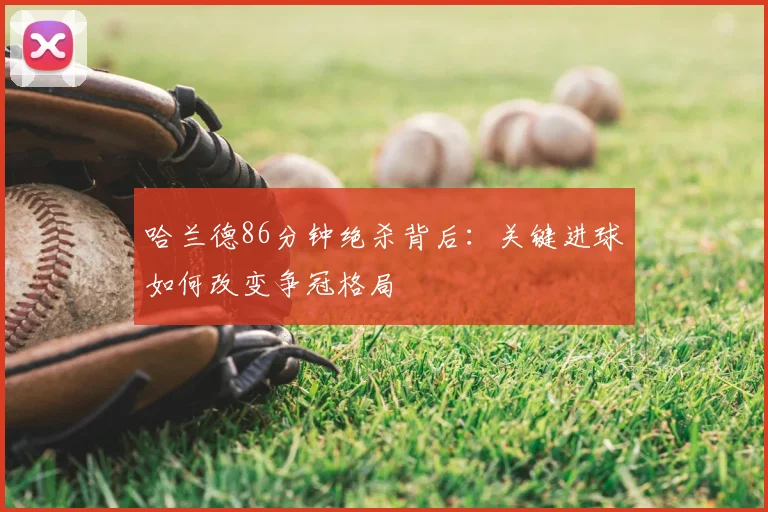 哈兰德86分钟绝杀背后:关键进球如何改变争冠格局