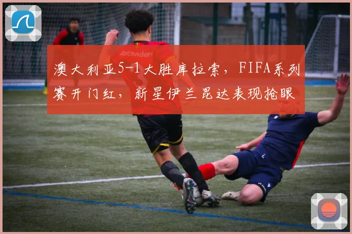 澳大利亚5-1大胜库拉索,FIFA系列赛开门红,新星伊兰昆达表现抢眼,赛后全面解析