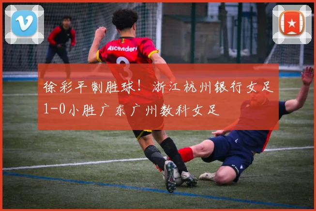 徐彩平制胜球！浙江杭州银行女足1-0小胜广东广州数科女足