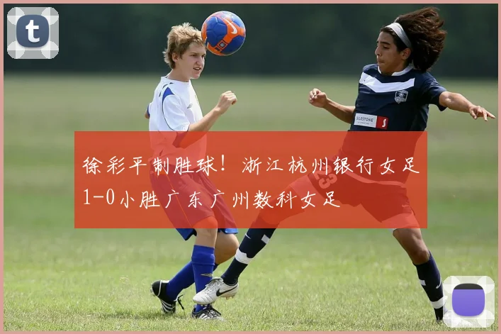 徐彩平制胜球!浙江杭州银行女足1-0小胜广东广州数科女足