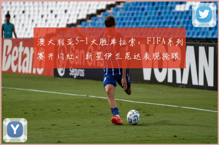 澳大利亚5-1大胜库拉索，FIFA系列赛开门红，新星伊兰昆达表现抢眼，赛后全面解析
