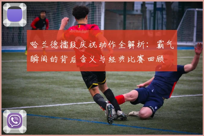 哈兰德擂鼓庆祝动作全解析：霸气瞬间的背后含义与经典比赛回顾