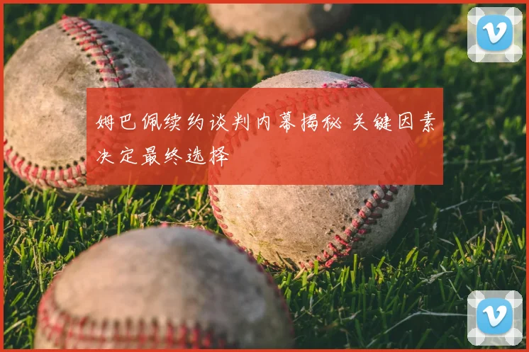 姆巴佩续约谈判内幕揭秘 关键因素决定最终选择